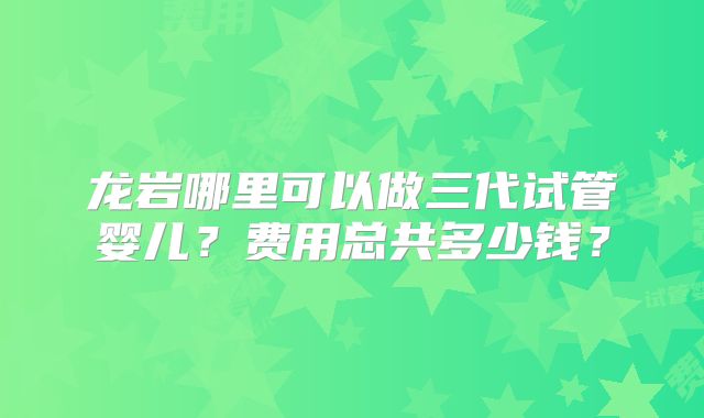 龙岩哪里可以做三代试管婴儿？费用总共多少钱？