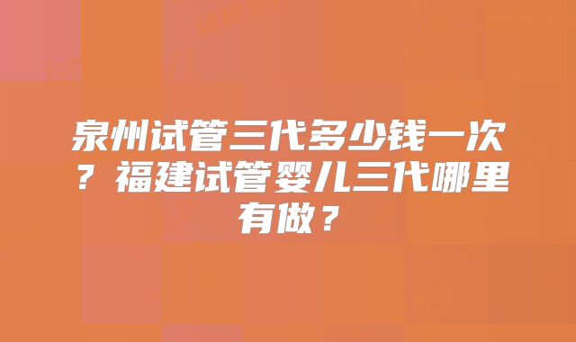 泉州试管三代多少钱一次？福建试管婴儿三代哪里有做？