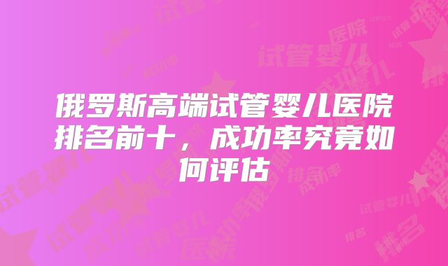俄罗斯高端试管婴儿医院排名前十,成功率究竟如何评估
