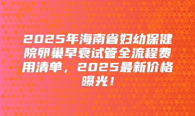 2025年海南省妇幼保健院卵巢早衰试管全流程费用清单,2025最新价格曝光!