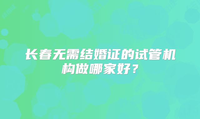 长春无需结婚证的试管机构做哪家好？