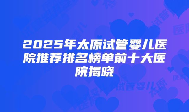 2025年太原试管婴儿医院推荐排名榜单前十大医院揭晓