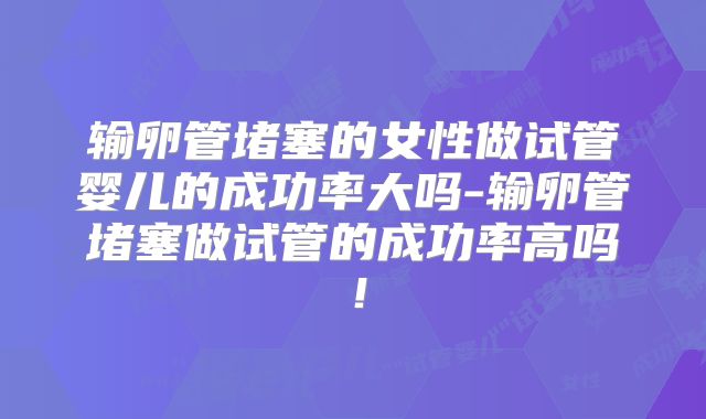 输卵管堵塞的女性做试管婴儿的成功率大吗-输卵管堵塞做试管的成功率高吗！