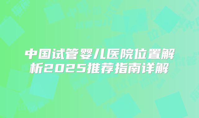 中国试管婴儿医院位置解析2025推荐指南详解