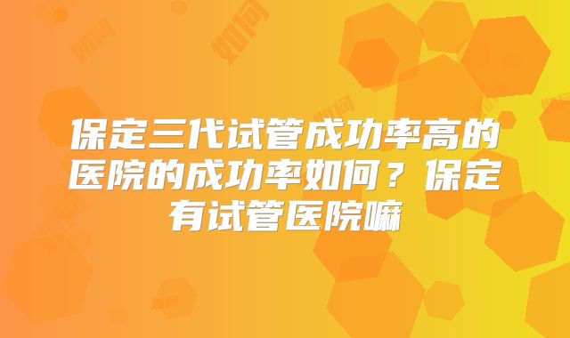 保定三代试管成功率高的医院的成功率如何？保定有试管医院嘛