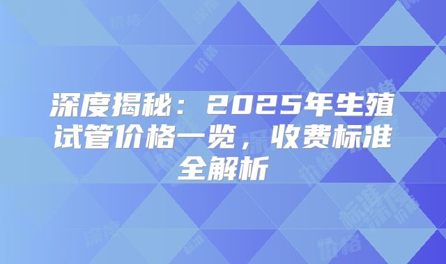 深度揭秘：2025年生殖试管价格一览，收费标准全解析