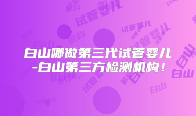 白山哪做第三代试管婴儿-白山第三方检测机构!