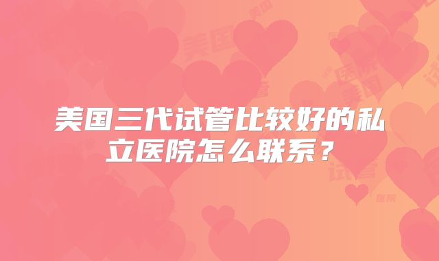 美国三代试管比较好的私立医院怎么联系?