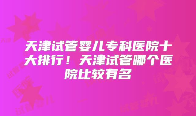 天津试管婴儿专科医院十大排行!天津试管哪个医院比较有名