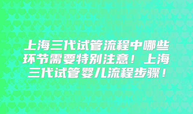 上海三代试管流程中哪些环节需要特别注意！上海三代试管婴儿流程步骤！