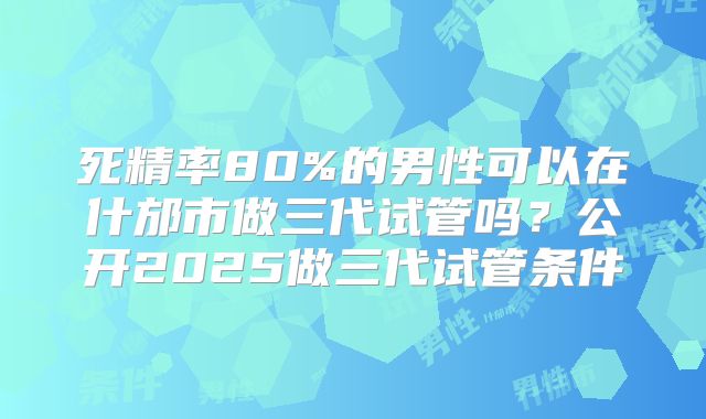 死精率80%的男性可以在什邡市做三代试管吗？公开2025做三代试管条件