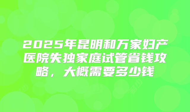 2025年昆明和万家妇产医院失独家庭试管省钱攻略，大概需要多少钱