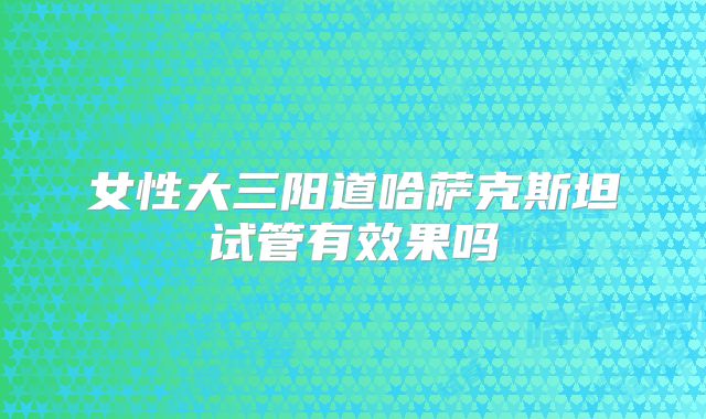 女性大三阳道哈萨克斯坦试管有效果吗