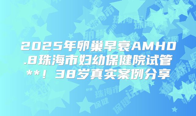 2025年卵巢早衰AMH0.8珠海市妇幼保健院试管**!38岁真实案例分享