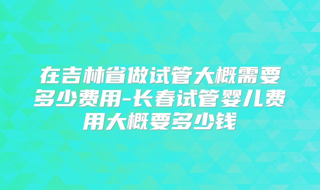 在吉林省做试管大概需要多少费用-长春试管婴儿费用大概要多少钱