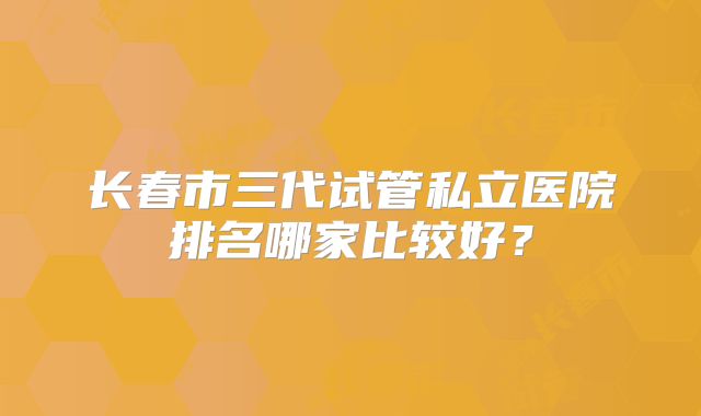 长春市三代试管私立医院排名哪家比较好？