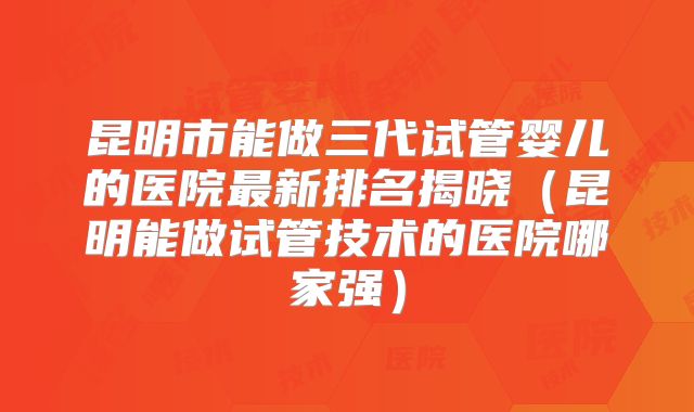 昆明市能做三代试管婴儿的医院最新排名揭晓（昆明能做试管技术的医院哪家强）