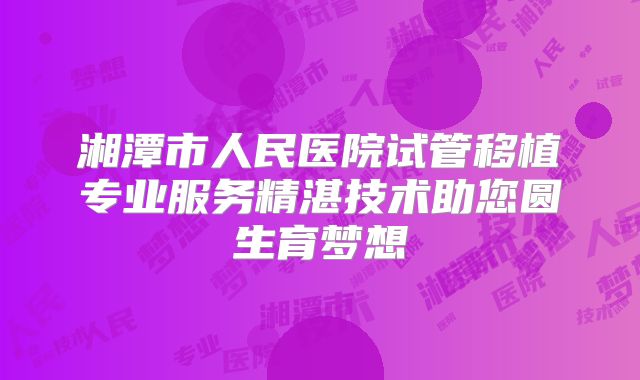 湘潭市人民医院试管移植专业服务精湛技术助您圆生育梦想