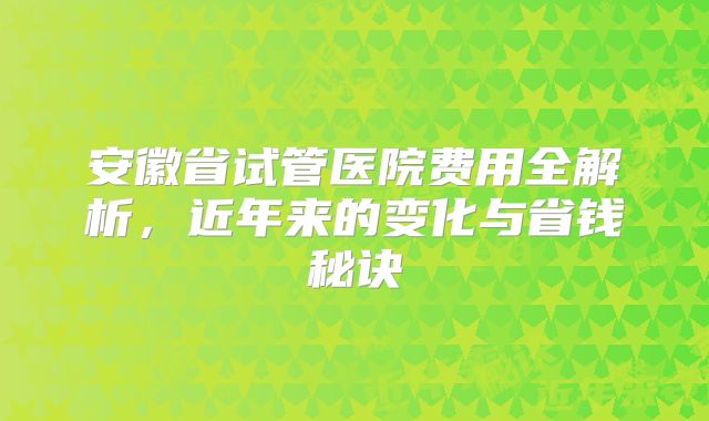安徽省试管医院费用全解析，近年来的变化与省钱秘诀