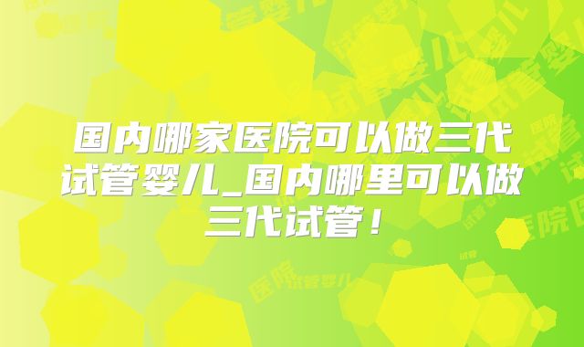 国内哪家医院可以做三代试管婴儿_国内哪里可以做三代试管！