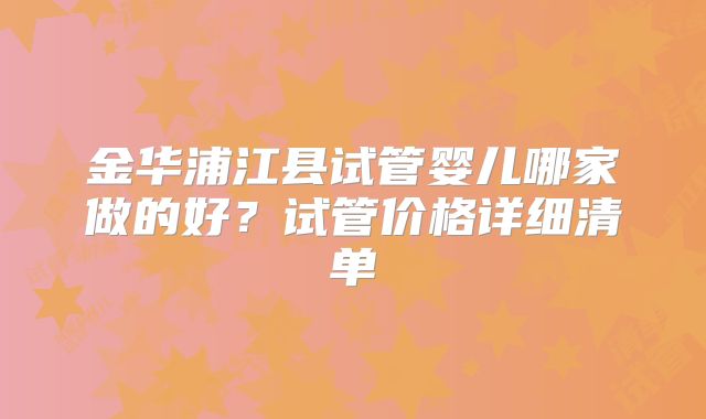 金华浦江县试管婴儿哪家做的好?试管价格详细清单
