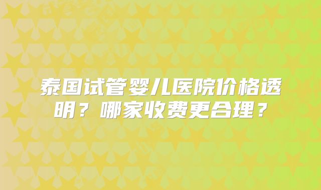 泰国试管婴儿医院价格透明?哪家收费更合理?