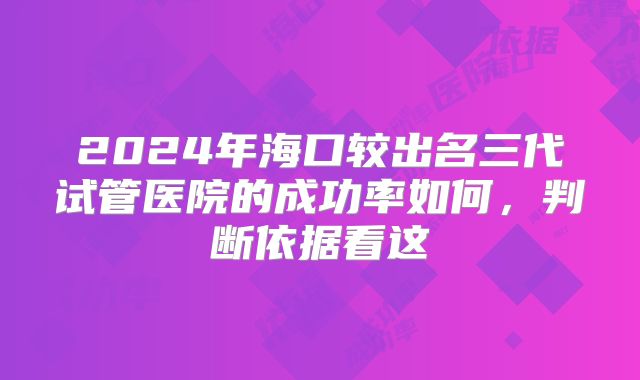 2024年海口较出名三代试管医院的成功率如何,判断依据看这