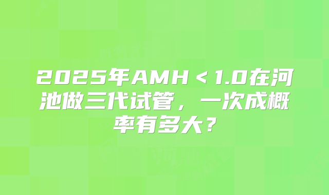 2025年AMH<1.0在河池做三代试管,一次成概率有多大?