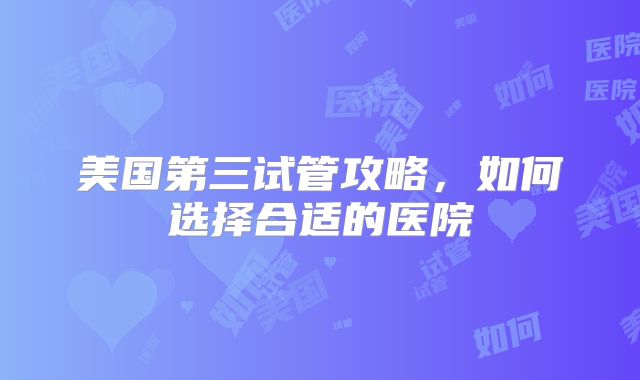 美国第三试管攻略,如何选择合适的医院