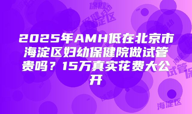 2025年AMH低在北京市海淀区妇幼保健院做试管贵吗?15万真实花费大公开