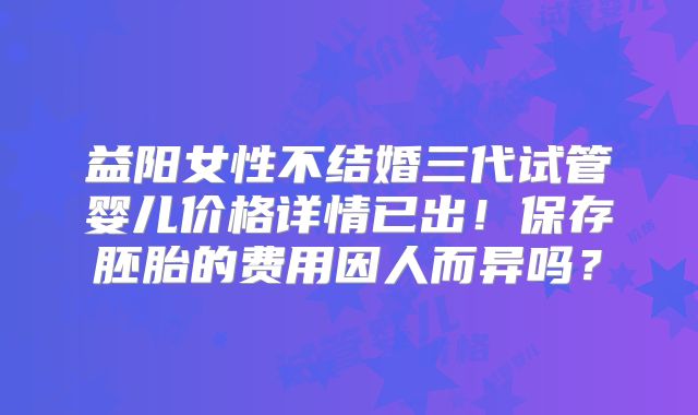 益阳女性不结婚三代试管婴儿价格详情已出!保存胚胎的费用因人而异吗?