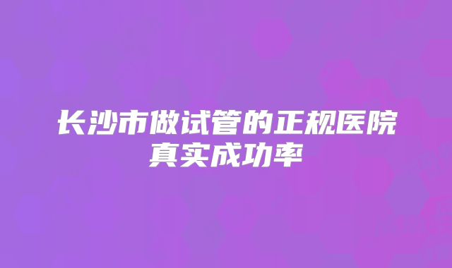长沙市做试管的正规医院真实成功率