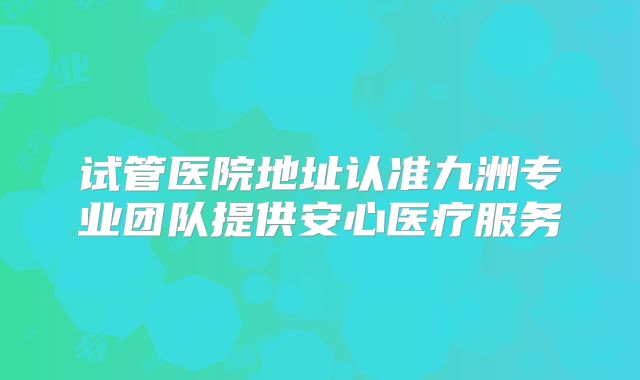 试管医院地址认准九洲专业团队提供安心医疗服务