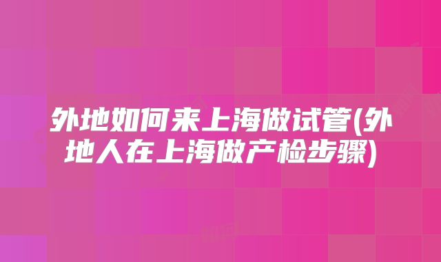 外地如何来上海做试管(外地人在上海做产检步骤)