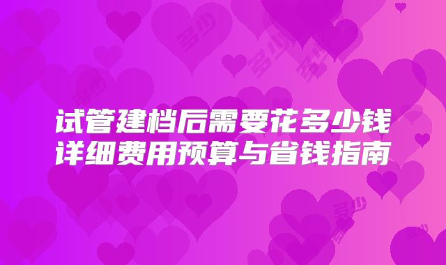 试管建档后需要花多少钱详细费用预算与省钱指南