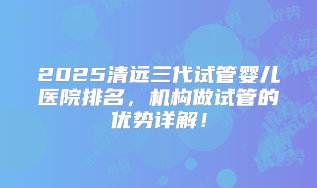 2025清远三代试管婴儿医院排名，机构做试管的优势详解！