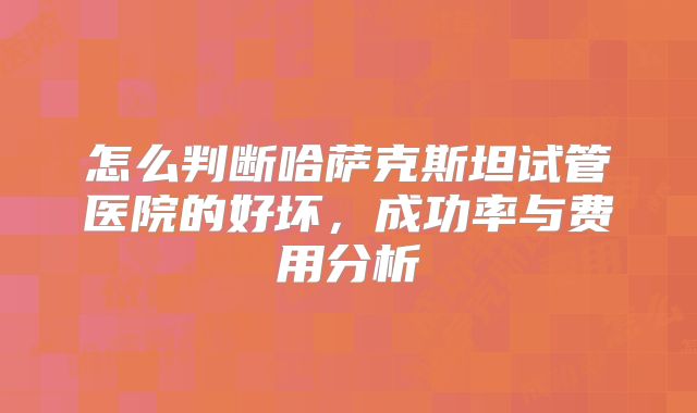 怎么判断哈萨克斯坦试管医院的好坏,成功率与费用分析