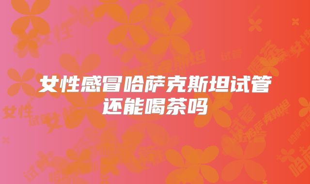 女性感冒哈萨克斯坦试管还能喝茶吗