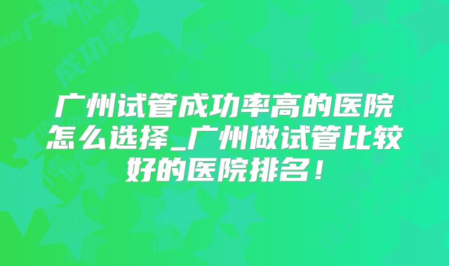 广州试管成功率高的医院怎么选择_广州做试管比较好的医院排名！
