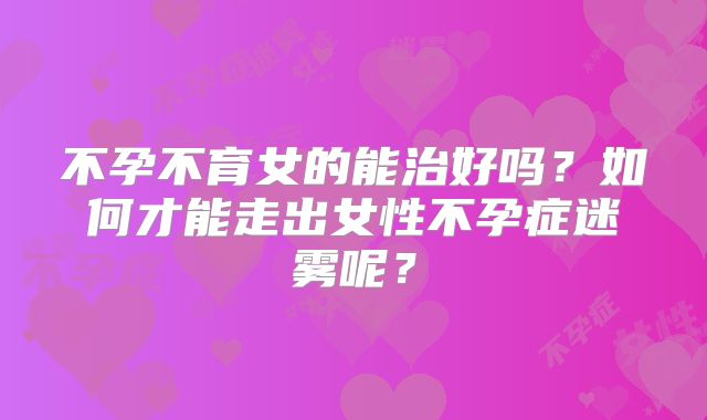 不孕不育女的能治好吗？如何才能走出女性不孕症迷雾呢？