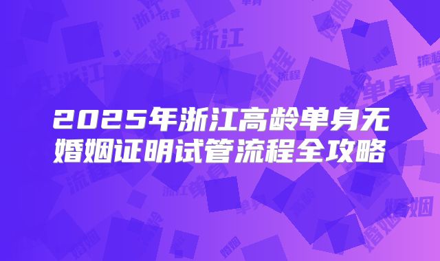 2025年浙江高龄单身无婚姻证明试管流程全攻略