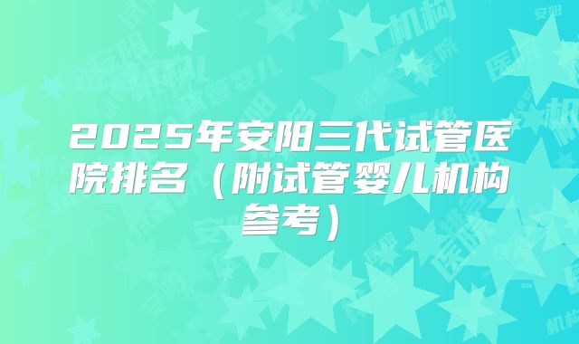 2025年安阳三代试管医院排名（附试管婴儿机构参考）
