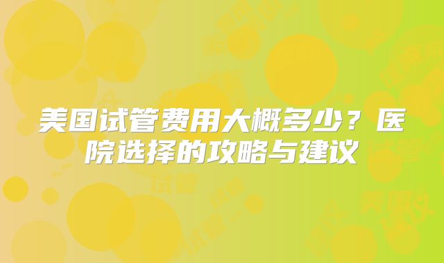 美国试管费用大概多少?医院选择的攻略与建议