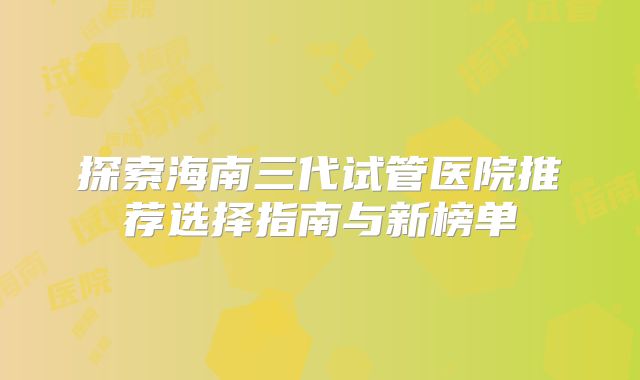 探索海南三代试管医院推荐选择指南与新榜单