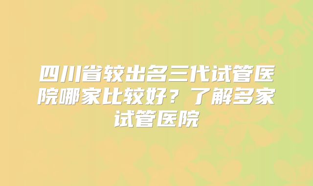 四川省较出名三代试管医院哪家比较好?了解多家试管医院