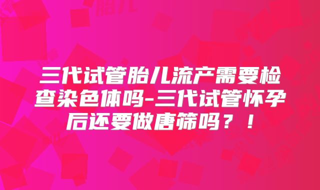 三代试管胎儿流产需要检查染色体吗-三代试管怀孕后还要做唐筛吗？！