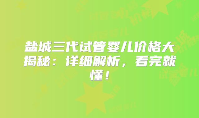 盐城三代试管婴儿价格大揭秘：详细解析，看完就懂！