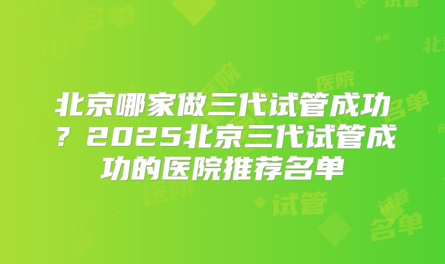 北京哪家做三代试管成功?2025北京三代试管成功的医院推荐名单