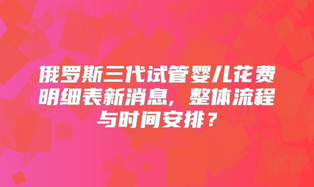 俄罗斯三代试管婴儿花费明细表新消息, 整体流程与时间安排？
