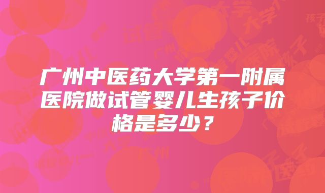 广州中医药大学第一附属医院做试管婴儿生孩子价格是多少?